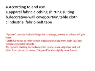 4.According to end use
a.apparel fabric-clothing,shirting,suiting
b.decorative-wall cover,curtain,table cloth
c.industrial fabric-belt,tape
"Apparel" can also include things like nametags, jewelry or other stuff you
wear.
"Clothing" tends to refer to stuff traditionally made from cloth (but still
includes synthetic variants.)
The specific dividing line between the two terms is subjective and will
differ from person to person. "Apparel" is also slightly more formal
 