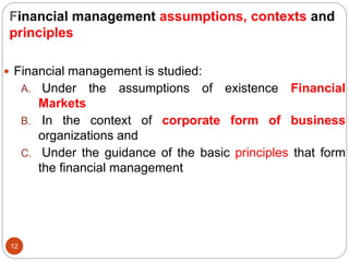 Financial management assumptions, contexts and
principles
12
 Financial management is studied:
A. Under the assumptions of existence Financial
Markets
B. In the context of corporate form of business
organizations and
C. Under the guidance of the basic principles that form
the financial management
 