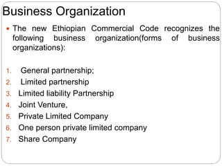 Business Organization
 The new Ethiopian Commercial Code recognizes the
following business organization(forms of business
organizations):
1. General partnership;
2. Limited partnership
3. Limited liability Partnership
4. Joint Venture,
5. Private Limited Company
6. One person private limited company
7. Share Company
 