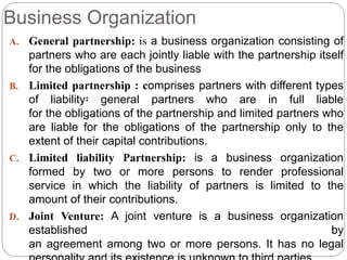 Business Organization
A. General partnership: is a business organization consisting of
partners who are each jointly liable with the partnership itself
for the obligations of the business
B. Limited partnership : comprises partners with different types
of liability፡ general partners who are in full liable
for the obligations of the partnership and limited partners who
are liable for the obligations of the partnership only to the
extent of their capital contributions.
C. Limited liability Partnership: is a business organization
formed by two or more persons to render professional
service in which the liability of partners is limited to the
amount of their contributions.
D. Joint Venture: A joint venture is a business organization
established by
an agreement among two or more persons. It has no legal
 