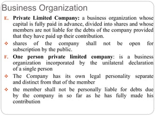 Business Organization
E. Private Limited Company: a business organization whose
capital is fully paid in advance, divided into shares and whose
members are not liable for the debts of the company provided
that they have paid up their contribution.
 shares of the company shall not be open for
subscription by the public.
F. One person private limited company: is a business
organization incorporated by the unilateral declaration
of a single person
 The Company has its own legal personality separate
and distinct from that of the member
 the member shall not be personally liable for debts due
by the company in so far as he has fully made his
contribution
 