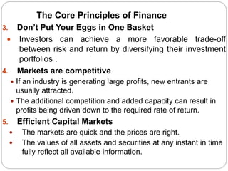 3. Don’t Put Your Eggs in One Basket
 Investors can achieve a more favorable trade-off
between risk and return by diversifying their investment
portfolios .
4. Markets are competitive
 If an industry is generating large profits, new entrants are
usually attracted.
 The additional competition and added capacity can result in
profits being driven down to the required rate of return.
5. Efficient Capital Markets
 The markets are quick and the prices are right.
 The values of all assets and securities at any instant in time
fully reflect all available information.
The Core Principles of Finance
 