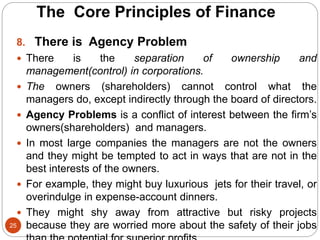 25
8. There is Agency Problem
 There is the separation of ownership and
management(control) in corporations.
 The owners (shareholders) cannot control what the
managers do, except indirectly through the board of directors.
 Agency Problems is a conflict of interest between the firm’s
owners(shareholders) and managers.
 In most large companies the managers are not the owners
and they might be tempted to act in ways that are not in the
best interests of the owners.
 For example, they might buy luxurious jets for their travel, or
overindulge in expense-account dinners.
 They might shy away from attractive but risky projects
because they are worried more about the safety of their jobs
The Core Principles of Finance
 