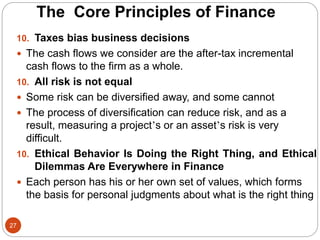 27
10. Taxes bias business decisions
 The cash flows we consider are the after-tax incremental
cash flows to the firm as a whole.
10. All risk is not equal
 Some risk can be diversified away, and some cannot
 The process of diversification can reduce risk, and as a
result, measuring a project’s or an asset’s risk is very
difficult.
10. Ethical Behavior Is Doing the Right Thing, and Ethical
Dilemmas Are Everywhere in Finance
 Each person has his or her own set of values, which forms
the basis for personal judgments about what is the right thing
The Core Principles of Finance
 