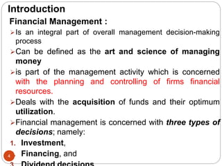 Introduction
Financial Management :
Is an integral part of overall management decision-making
process
Can be defined as the art and science of managing
money
is part of the management activity which is concerned
with the planning and controlling of firms financial
resources.
Deals with the acquisition of funds and their optimum
utilization.
Financial management is concerned with three types of
decisions; namely:
1. Investment,
2. Financing, and
4
 