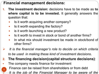 Financial management decisions:
5
1. The investment decision: decisions have to be made as to
where capital is to be invested. It generally answers the
question that:
 Is it worth acquiring another company?
 Is it worth expanding the factory?
 is it worth launching a new product?
 Is it worth to invest in stock or bond of another firms?
 In what mix should investment be made in stock/bond of
other firms?
 It is the financial manager’s role to decide on which criteria
to be used in making these kind of investment decisions.
2. The financing decision(capital structure decisions):
 The company needs finance for investment
 Finance can be raised from shareholders or from debt
 It is the job of the Financial Manager to be aware of the
 