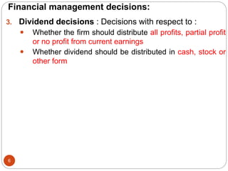 Financial management decisions:
6
3. Dividend decisions : Decisions with respect to :
 Whether the firm should distribute all profits, partial profit
or no profit from current earnings
 Whether dividend should be distributed in cash, stock or
other form
 