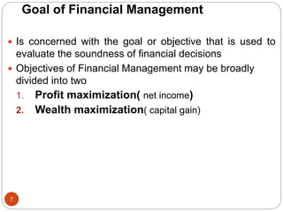 Goal of Financial Management
7
 Is concerned with the goal or objective that is used to
evaluate the soundness of financial decisions
 Objectives of Financial Management may be broadly
divided into two
1. Profit maximization( net income)
2. Wealth maximization( capital gain)
 
