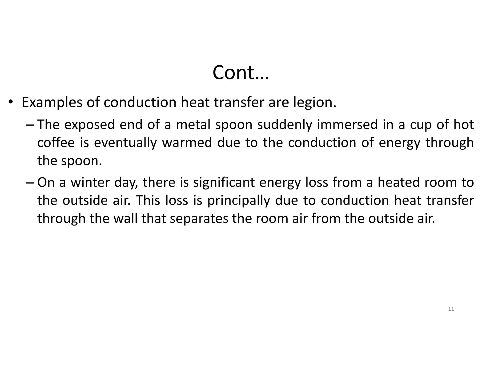 Cont…
• Examples of conduction heat transfer are legion.
– The exposed end of a metal spoon suddenly immersed in a cup of hot
coffee is eventually warmed due to the conduction of energy through
the spoon.
– On a winter day, there is significant energy loss from a heated room to
the outside air. This loss is principally due to conduction heat transfer
through the wall that separates the room air from the outside air.
11
 
