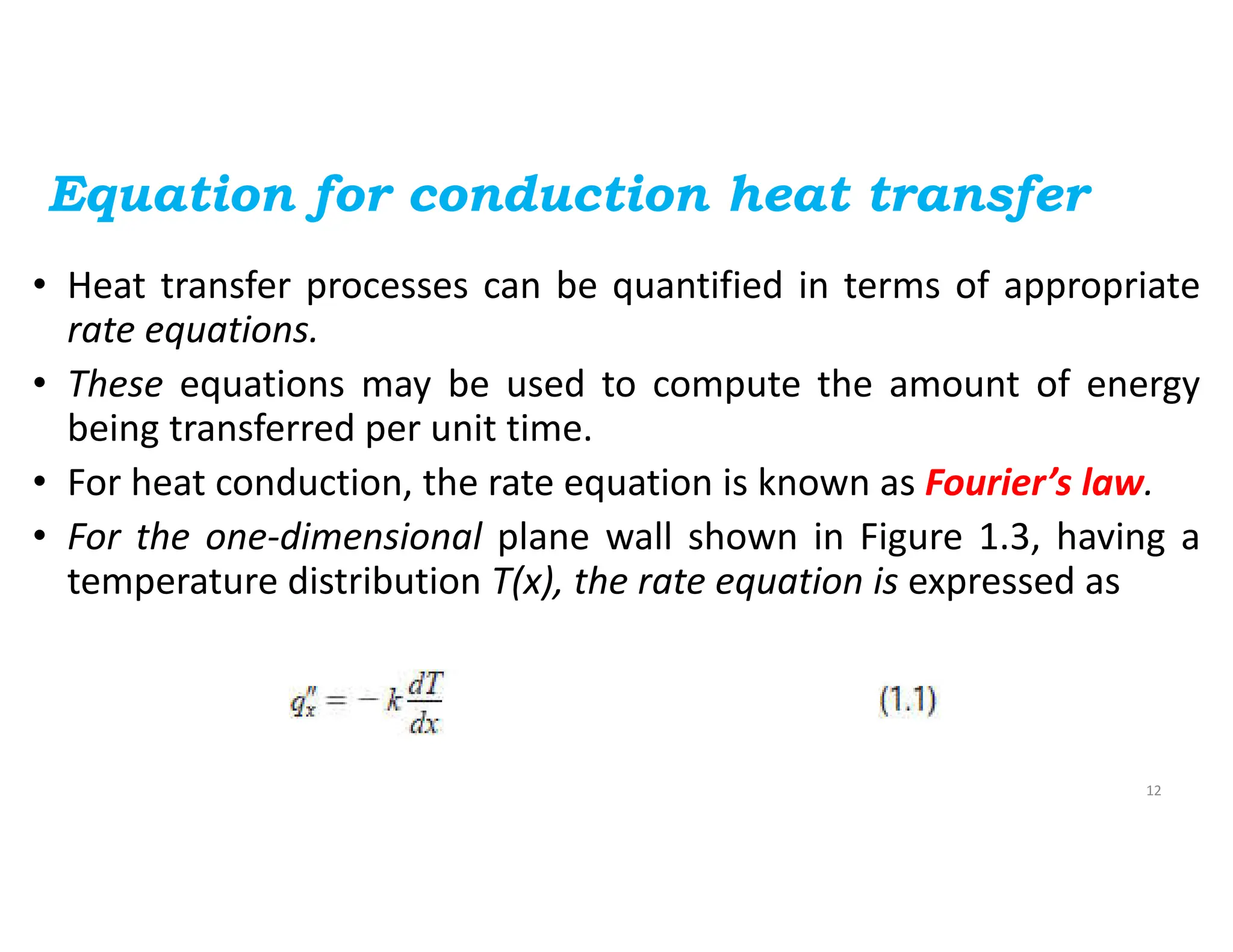 Equation for conduction heat transfer
• Heat transfer processes can be quantified in terms of appropriate
rate equations.
• These equations may be used to compute the amount of energy
being transferred per unit time.
• For heat conduction, the rate equation is known as Fourier’s law.
• For the one-dimensional plane wall shown in Figure 1.3, having a
temperature distribution T(x), the rate equation is expressed as
12
 