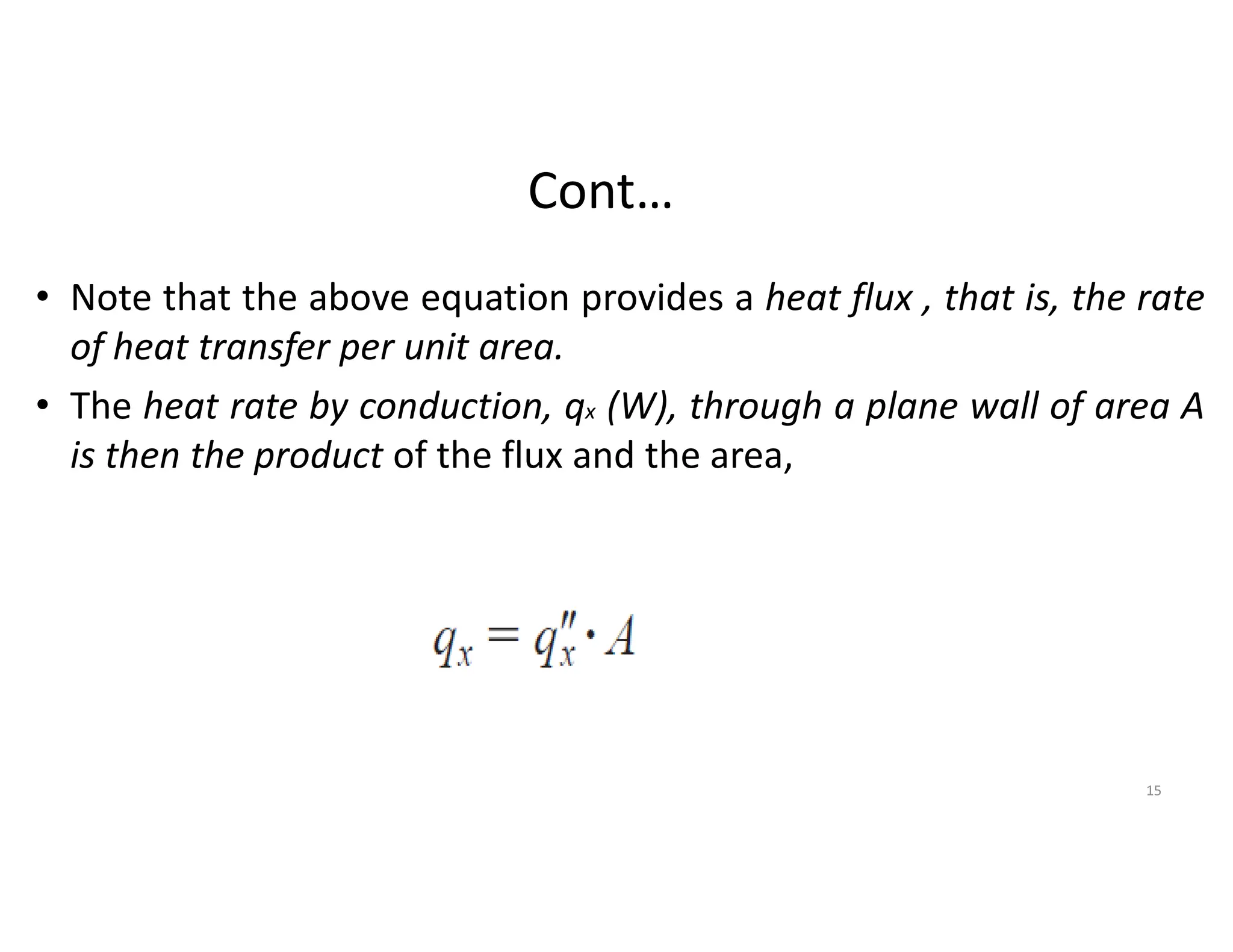 Cont…
• Note that the above equation provides a heat flux , that is, the rate
of heat transfer per unit area.
• The heat rate by conduction, qx (W), through a plane wall of area A
is then the product of the flux and the area,
15
 