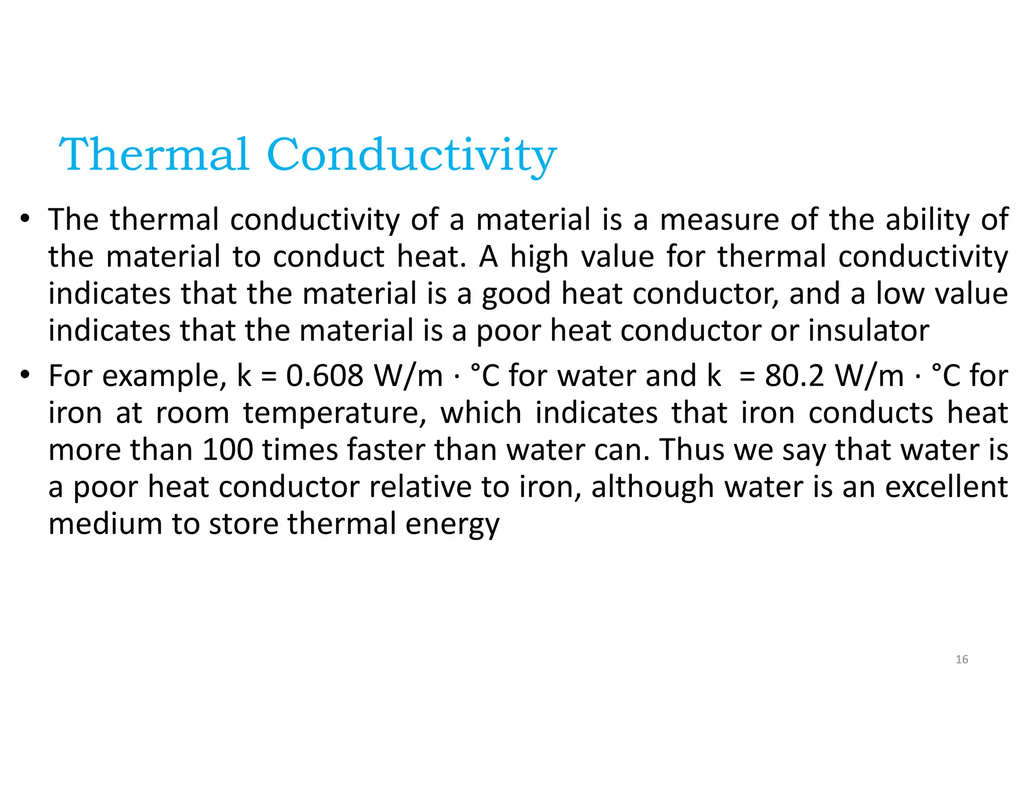 Thermal Conductivity
• The thermal conductivity of a material is a measure of the ability of
the material to conduct heat. A high value for thermal conductivity
indicates that the material is a good heat conductor, and a low value
indicates that the material is a poor heat conductor or insulator
• For example, k = 0.608 W/m · °C for water and k = 80.2 W/m · °C for
iron at room temperature, which indicates that iron conducts heat
more than 100 times faster than water can. Thus we say that water is
a poor heat conductor relative to iron, although water is an excellent
medium to store thermal energy
16
 