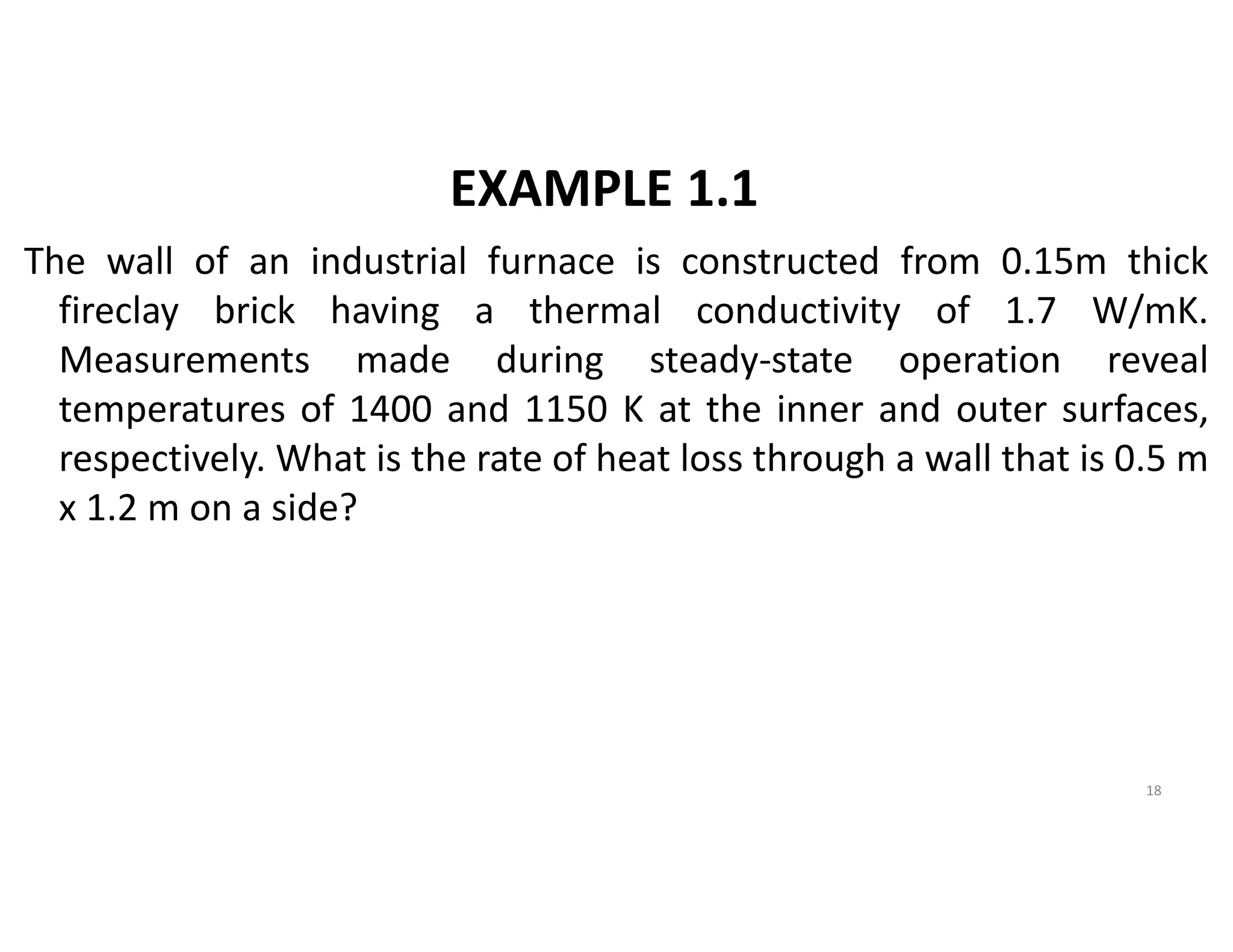 EXAMPLE 1.1
The wall of an industrial furnace is constructed from 0.15m thick
fireclay brick having a thermal conductivity of 1.7 W/mK.
Measurements made during steady-state operation reveal
temperatures of 1400 and 1150 K at the inner and outer surfaces,
respectively. What is the rate of heat loss through a wall that is 0.5 m
x 1.2 m on a side?
18
 