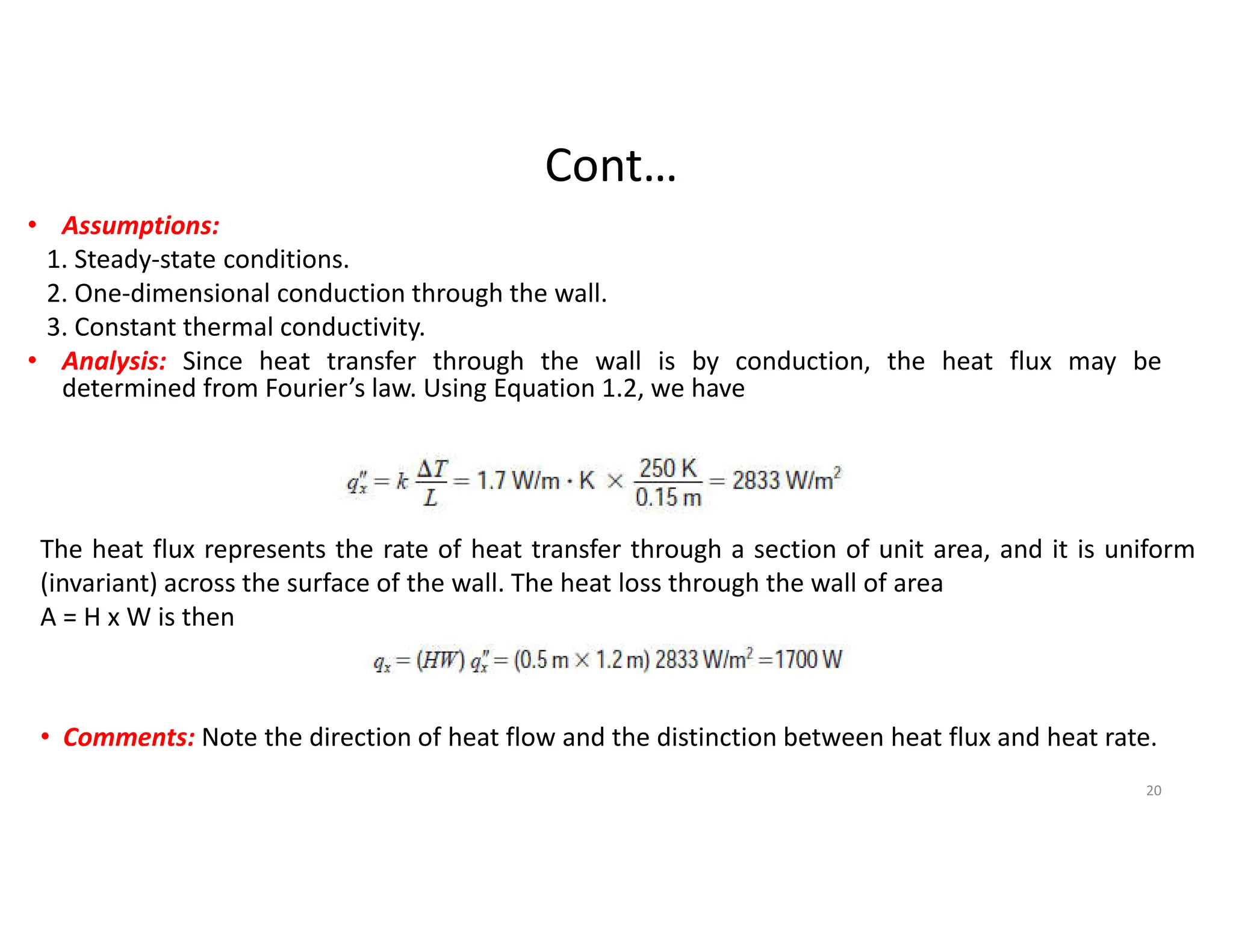 Cont…
• Assumptions:
1. Steady-state conditions.
2. One-dimensional conduction through the wall.
3. Constant thermal conductivity.
• Analysis: Since heat transfer through the wall is by conduction, the heat flux may be
determined from Fourier’s law. Using Equation 1.2, we have
The heat flux represents the rate of heat transfer through a section of unit area, and it is uniform
(invariant) across the surface of the wall. The heat loss through the wall of area
A = H x W is then
• Comments: Note the direction of heat flow and the distinction between heat flux and heat rate.
20
 