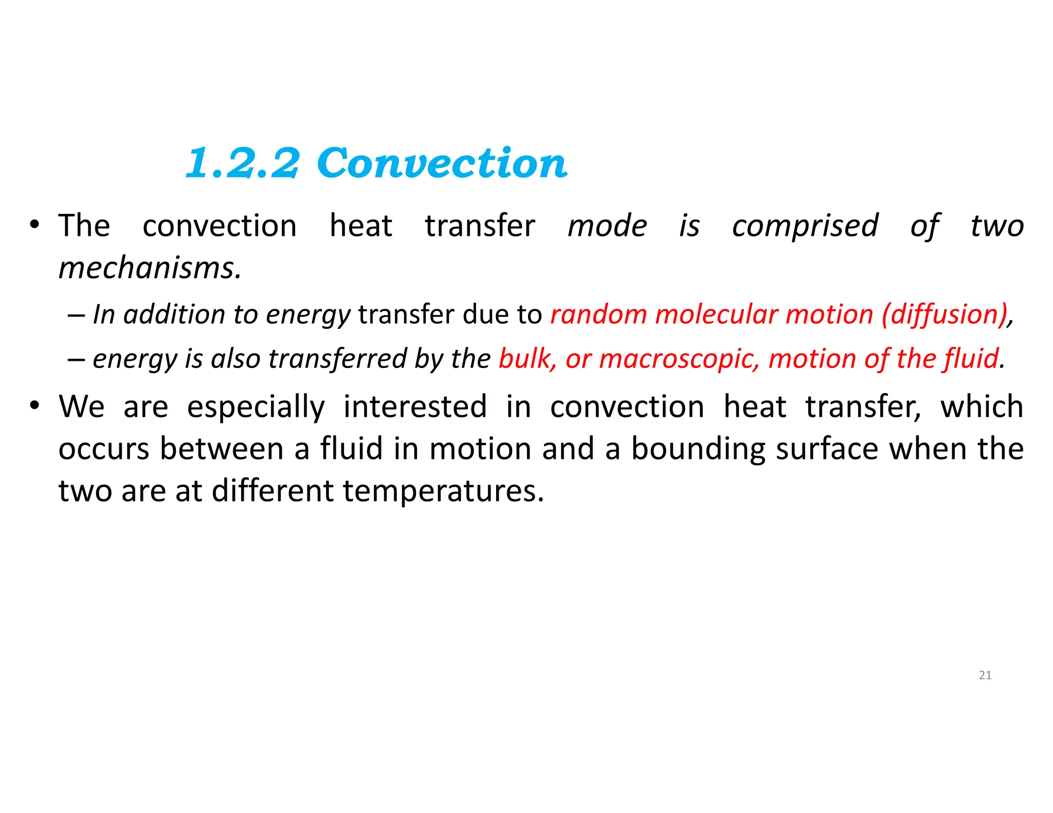 1.2.2 Convection
• The convection heat transfer mode is comprised of two
mechanisms.
– In addition to energy transfer due to random molecular motion (diffusion),
– energy is also transferred by the bulk, or macroscopic, motion of the fluid.
• We are especially interested in convection heat transfer, which
occurs between a fluid in motion and a bounding surface when the
two are at different temperatures.
21
 