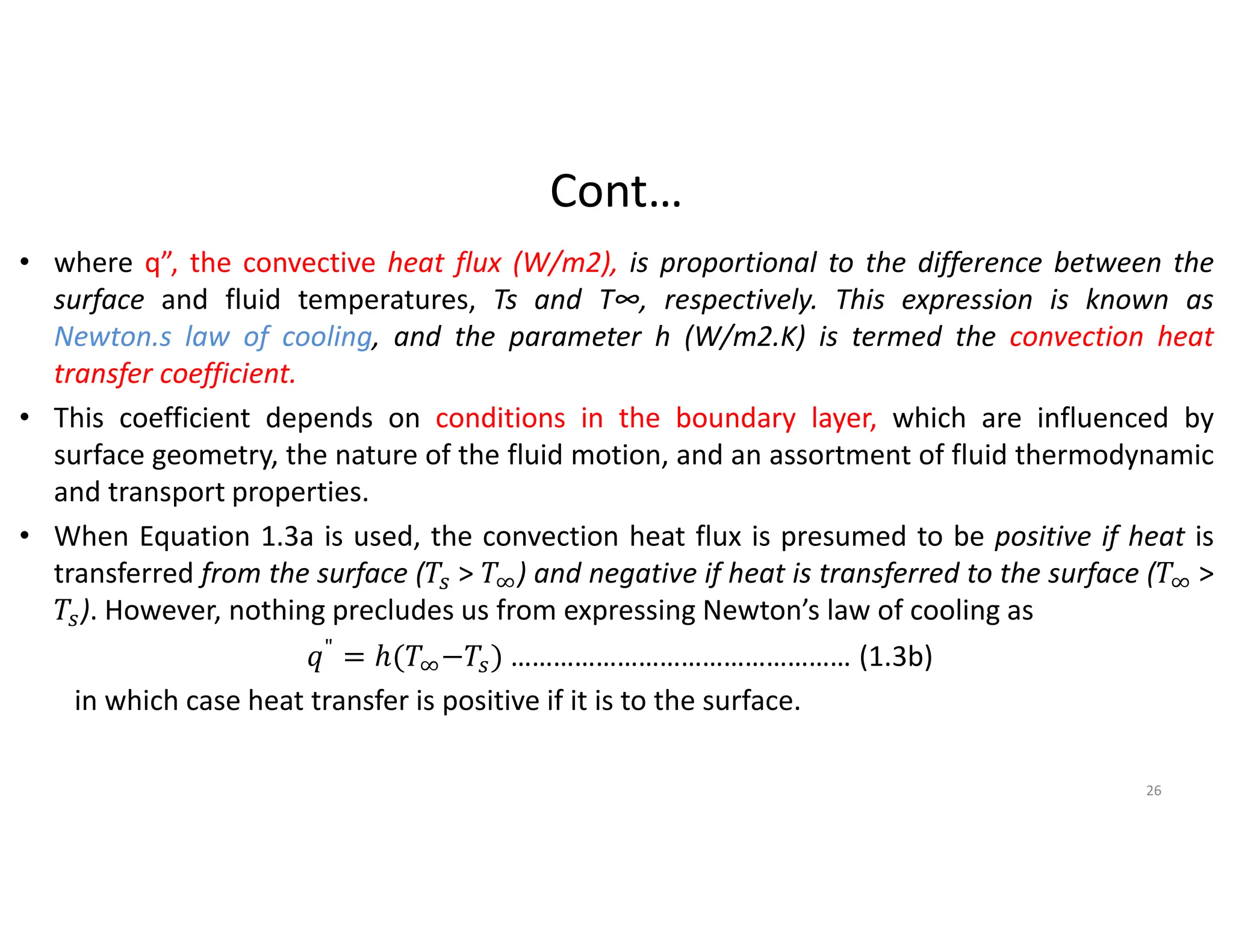 Cont…
• where q”, the convective heat flux (W/m2), is proportional to the difference between the
surface and fluid temperatures, Ts and T∞, respectively. This expression is known as
Newton.s law of cooling, and the parameter h (W/m2.K) is termed the convection heat
transfer coefficient.
• This coefficient depends on conditions in the boundary layer, which are influenced by
surface geometry, the nature of the fluid motion, and an assortment of fluid thermodynamic
and transport properties.
• When Equation 1.3a is used, the convection heat flux is presumed to be positive if heat is
transferred from the surface ( > ) and negative if heat is transferred to the surface ( >
). However, nothing precludes us from expressing Newton’s law of cooling as
" = ℎ( − ) ………………………………………… (1.3b)
in which case heat transfer is positive if it is to the surface.
26
 