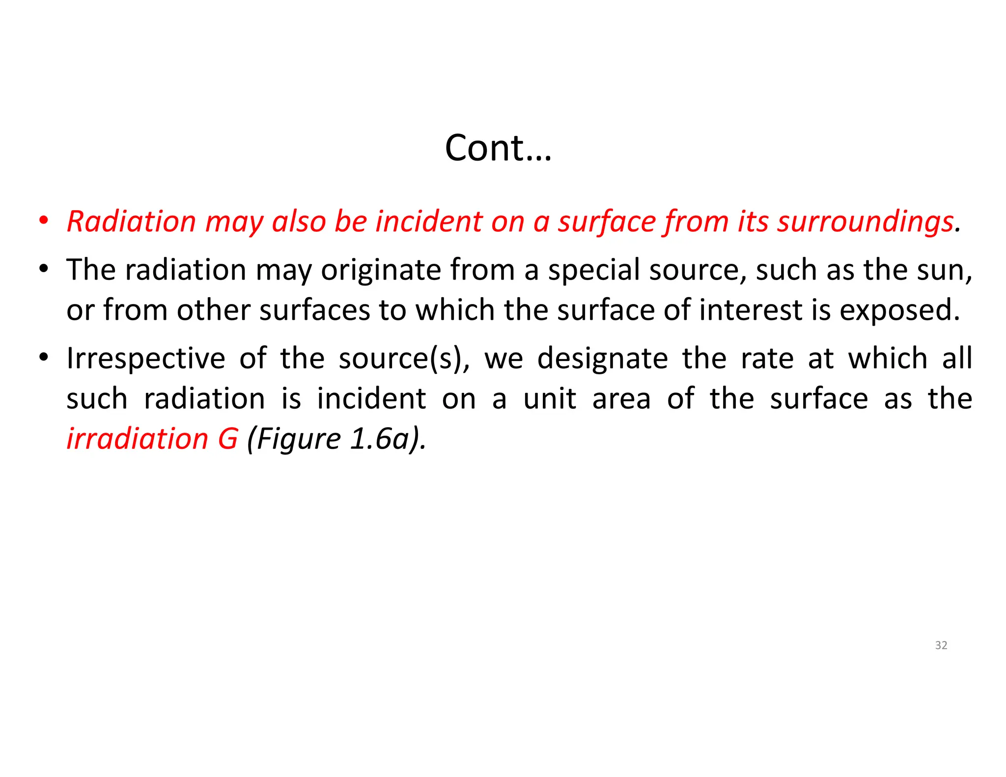 Cont…
• Radiation may also be incident on a surface from its surroundings.
• The radiation may originate from a special source, such as the sun,
or from other surfaces to which the surface of interest is exposed.
• Irrespective of the source(s), we designate the rate at which all
such radiation is incident on a unit area of the surface as the
irradiation G (Figure 1.6a).
32
 