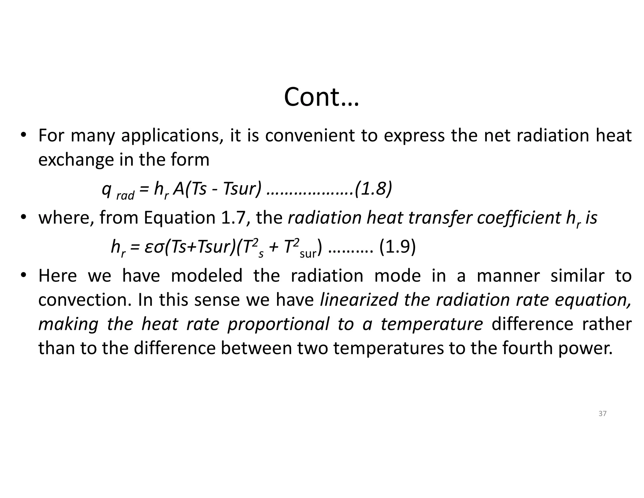 Cont…
• For many applications, it is convenient to express the net radiation heat
exchange in the form
q rad = hr A(Ts - Tsur) ……………….(1.8)
• where, from Equation 1.7, the radiation heat transfer coefficient hr is
hr = ԑσ(Ts+Tsur)(T2
s + T2
sur) ………. (1.9)
• Here we have modeled the radiation mode in a manner similar to
convection. In this sense we have linearized the radiation rate equation,
making the heat rate proportional to a temperature difference rather
than to the difference between two temperatures to the fourth power.
37
 
