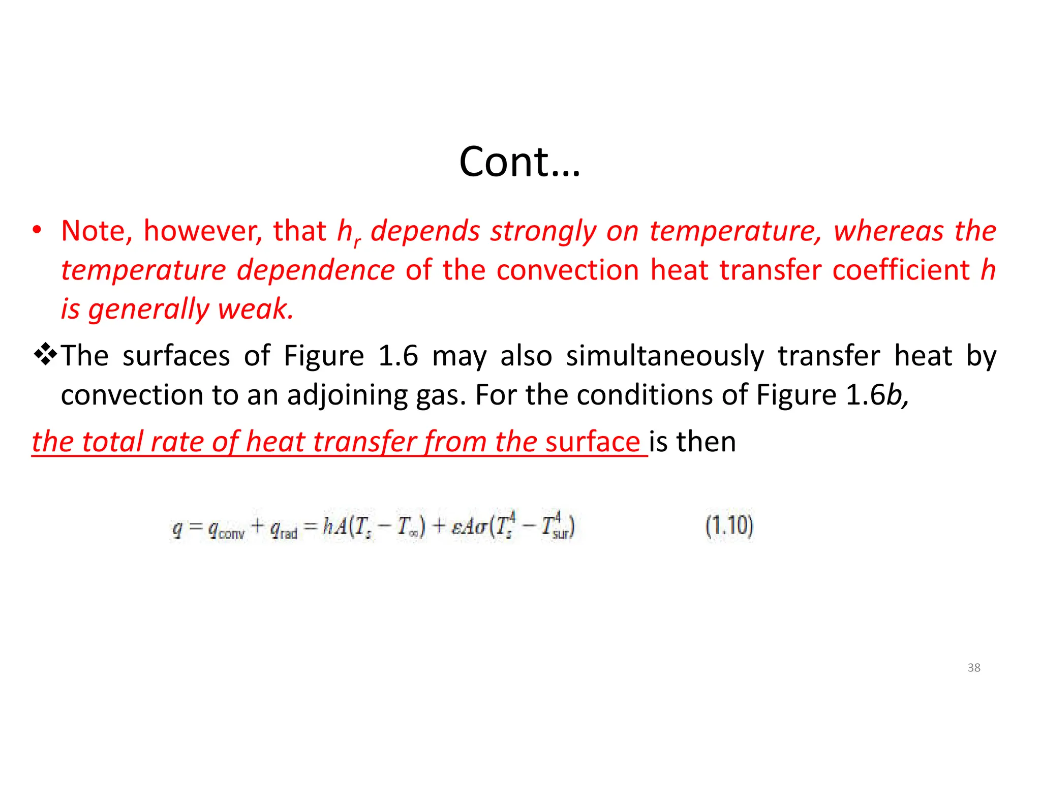 Cont…
• Note, however, that hr depends strongly on temperature, whereas the
temperature dependence of the convection heat transfer coefficient h
is generally weak.
The surfaces of Figure 1.6 may also simultaneously transfer heat by
convection to an adjoining gas. For the conditions of Figure 1.6b,
the total rate of heat transfer from the surface is then
38
 