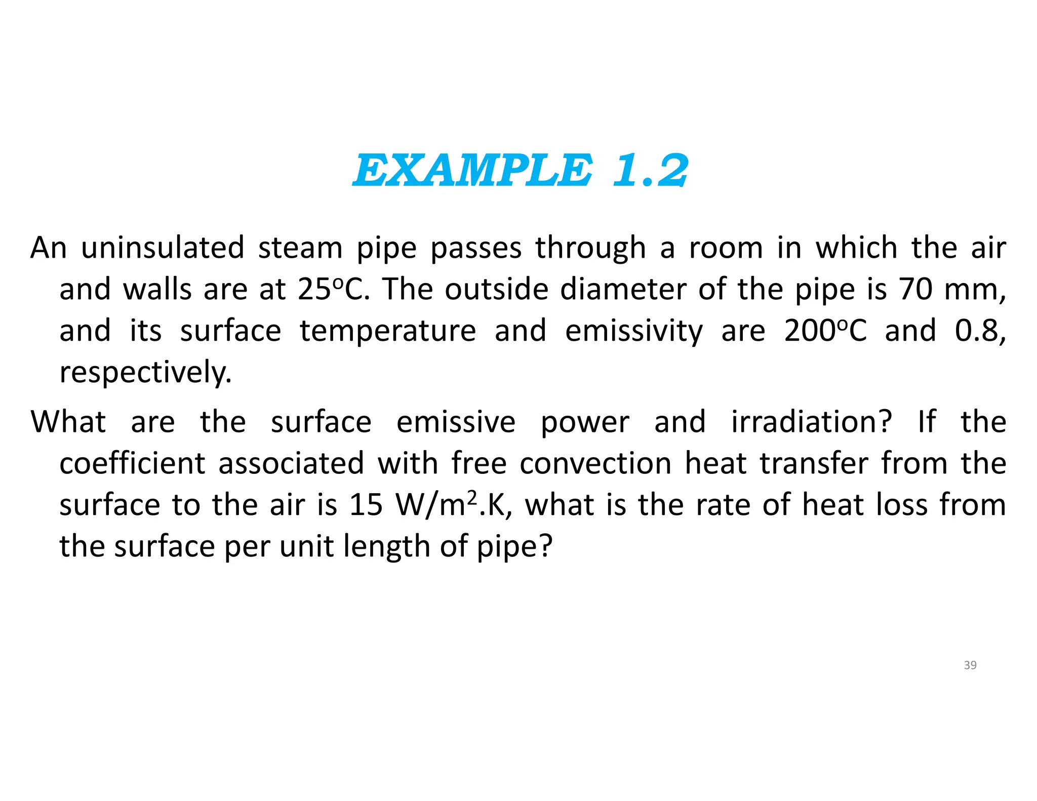 EXAMPLE 1.2
An uninsulated steam pipe passes through a room in which the air
and walls are at 25oC. The outside diameter of the pipe is 70 mm,
and its surface temperature and emissivity are 200oC and 0.8,
respectively.
What are the surface emissive power and irradiation? If the
coefficient associated with free convection heat transfer from the
surface to the air is 15 W/m2.K, what is the rate of heat loss from
the surface per unit length of pipe?
39
 
