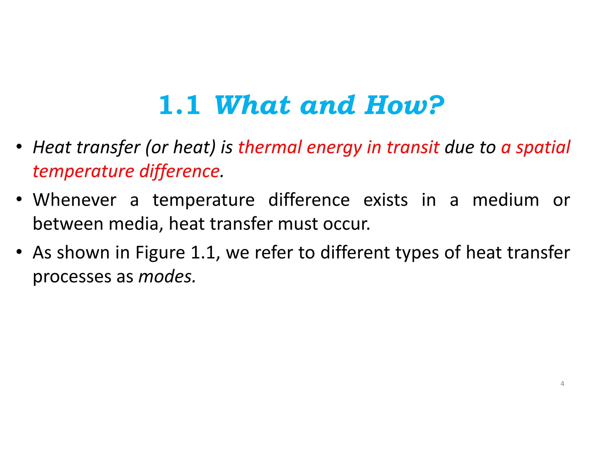 1.1 What and How?
• Heat transfer (or heat) is thermal energy in transit due to a spatial
temperature difference.
• Whenever a temperature difference exists in a medium or
between media, heat transfer must occur.
• As shown in Figure 1.1, we refer to different types of heat transfer
processes as modes.
4
 
