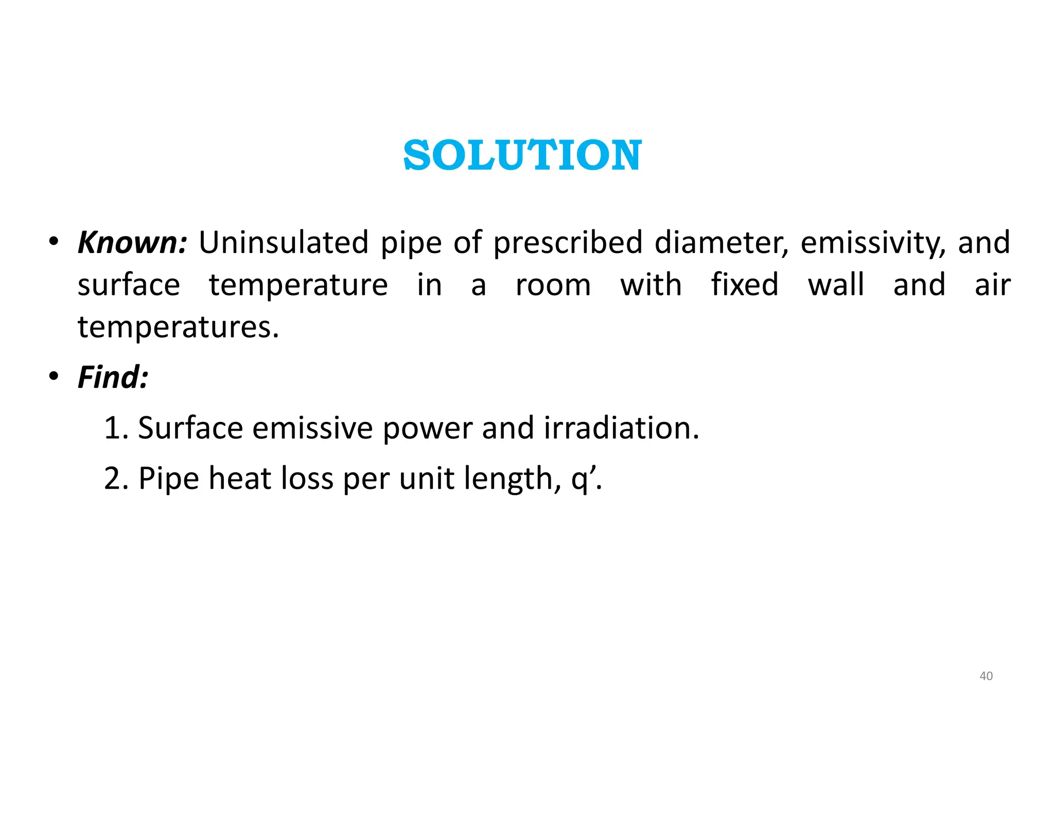 SOLUTION
• Known: Uninsulated pipe of prescribed diameter, emissivity, and
surface temperature in a room with fixed wall and air
temperatures.
• Find:
1. Surface emissive power and irradiation.
2. Pipe heat loss per unit length, q’.
40
 