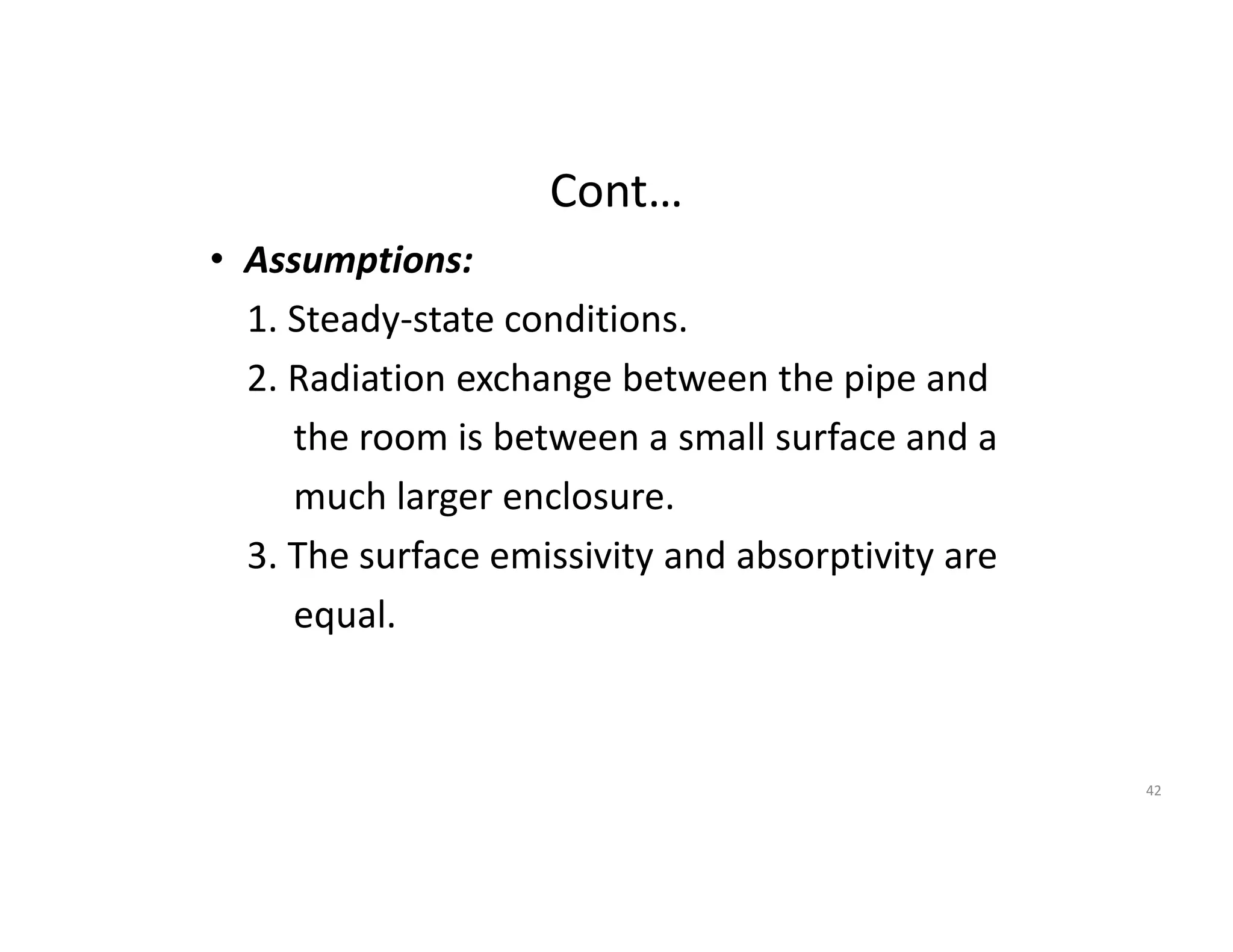 Cont…
• Assumptions:
1. Steady-state conditions.
2. Radiation exchange between the pipe and
the room is between a small surface and a
much larger enclosure.
3. The surface emissivity and absorptivity are
equal.
42
 