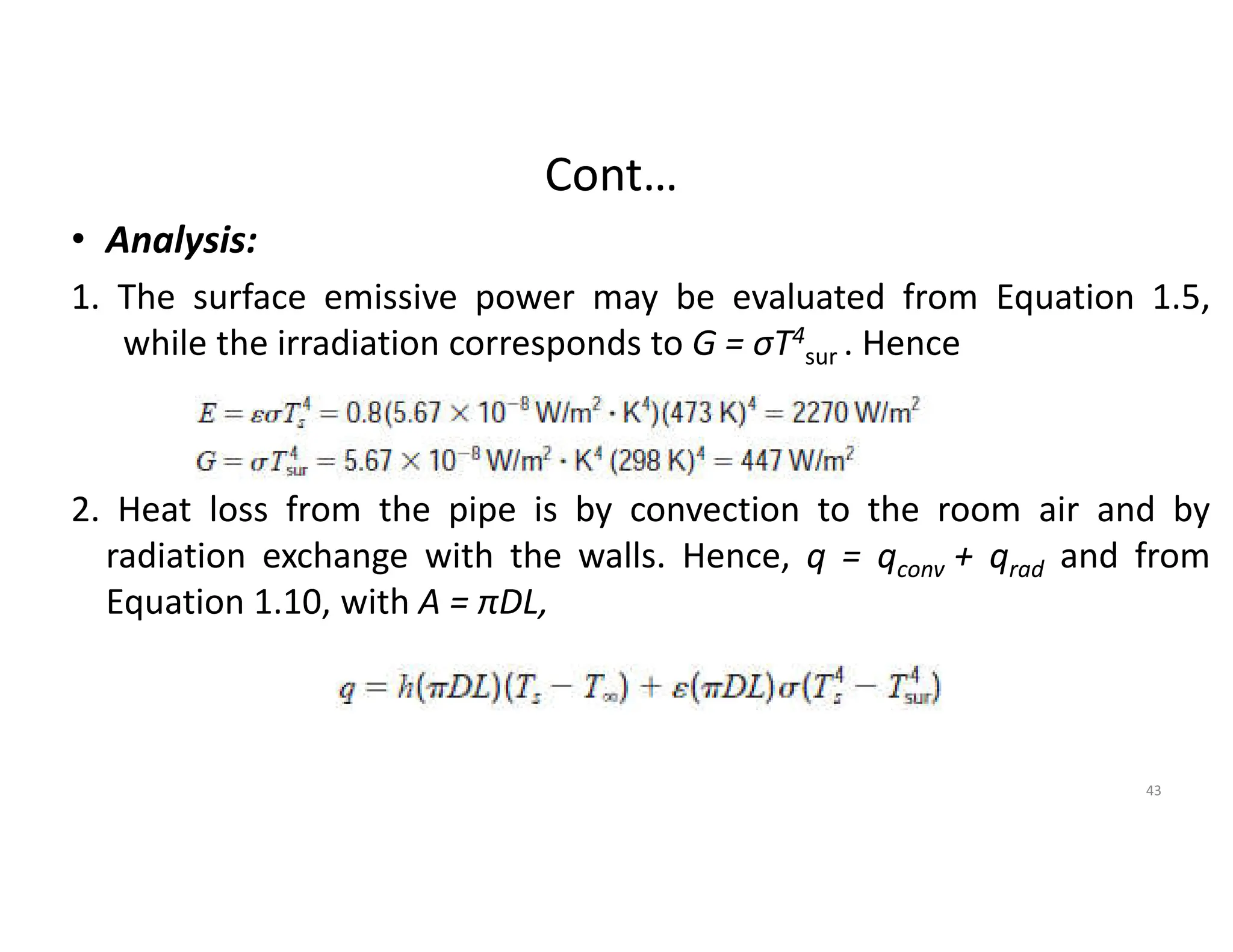 Cont…
• Analysis:
1. The surface emissive power may be evaluated from Equation 1.5,
while the irradiation corresponds to G = σT4
sur . Hence
2. Heat loss from the pipe is by convection to the room air and by
radiation exchange with the walls. Hence, q = qconv + qrad and from
Equation 1.10, with A = πDL,
43
 