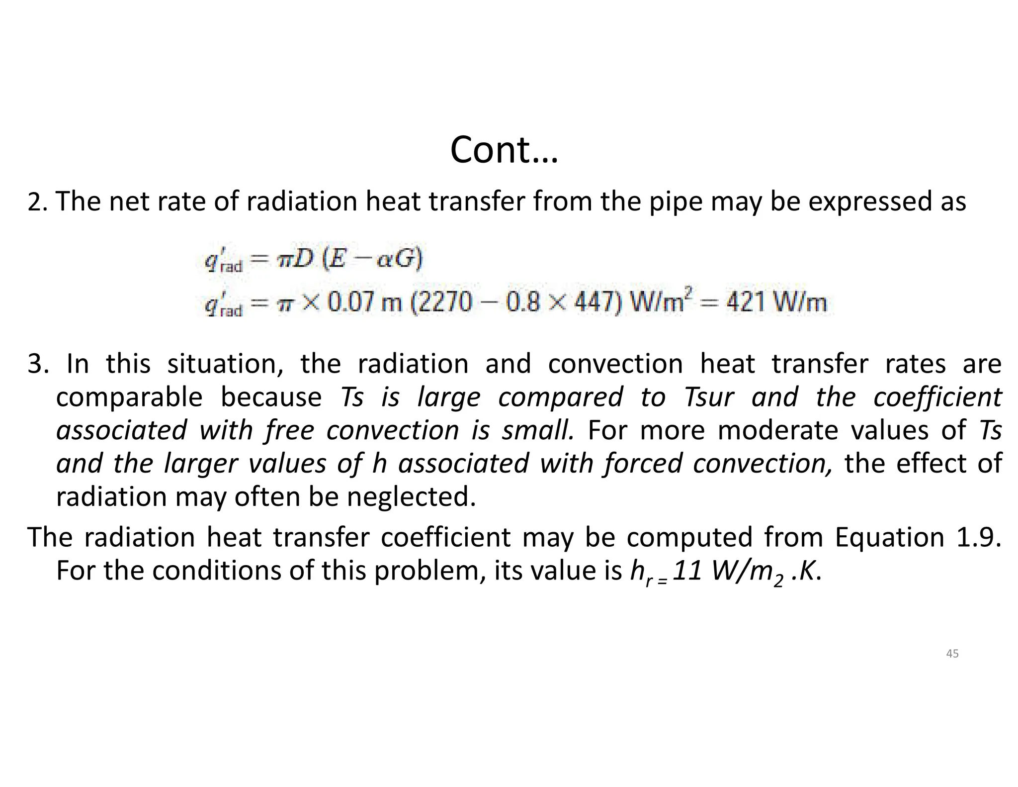 Cont…
2. The net rate of radiation heat transfer from the pipe may be expressed as
3. In this situation, the radiation and convection heat transfer rates are
comparable because Ts is large compared to Tsur and the coefficient
associated with free convection is small. For more moderate values of Ts
and the larger values of h associated with forced convection, the effect of
radiation may often be neglected.
The radiation heat transfer coefficient may be computed from Equation 1.9.
For the conditions of this problem, its value is hr = 11 W/m2 .K.
45
 
