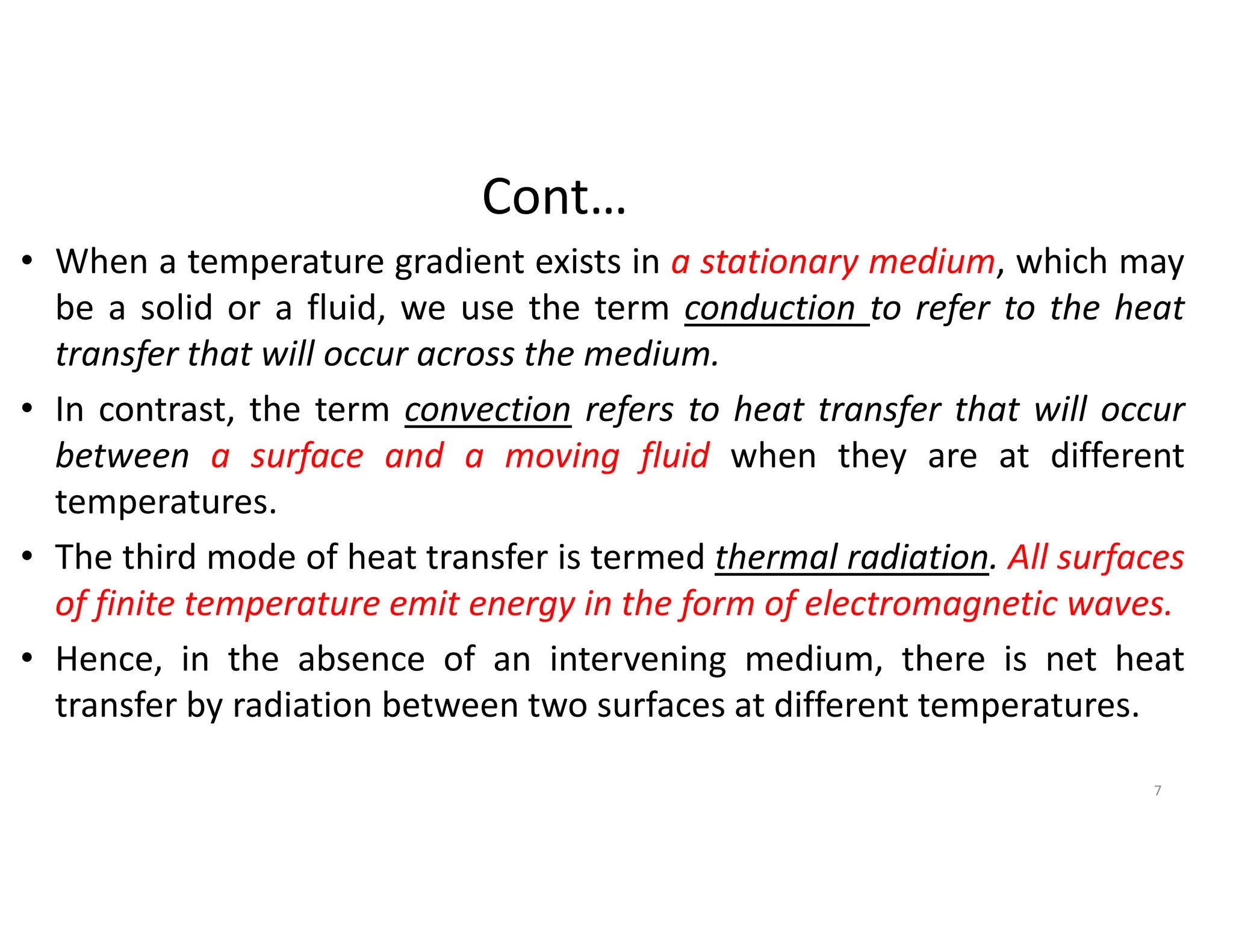 Cont…
• When a temperature gradient exists in a stationary medium, which may
be a solid or a fluid, we use the term conduction to refer to the heat
transfer that will occur across the medium.
• In contrast, the term convection refers to heat transfer that will occur
between a surface and a moving fluid when they are at different
temperatures.
• The third mode of heat transfer is termed thermal radiation. All surfaces
of finite temperature emit energy in the form of electromagnetic waves.
• Hence, in the absence of an intervening medium, there is net heat
transfer by radiation between two surfaces at different temperatures.
7
 