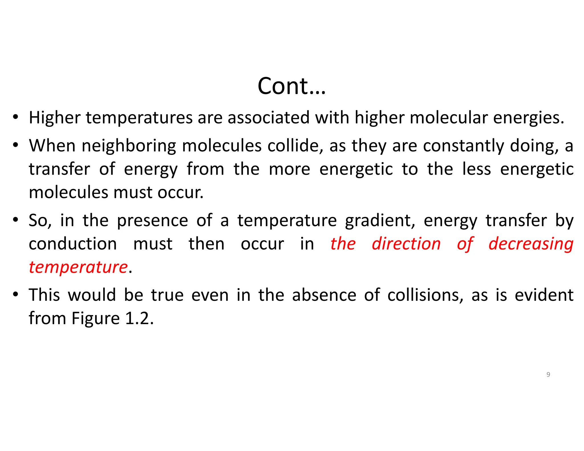 Cont…
• Higher temperatures are associated with higher molecular energies.
• When neighboring molecules collide, as they are constantly doing, a
transfer of energy from the more energetic to the less energetic
molecules must occur.
• So, in the presence of a temperature gradient, energy transfer by
conduction must then occur in the direction of decreasing
temperature.
• This would be true even in the absence of collisions, as is evident
from Figure 1.2.
9
 