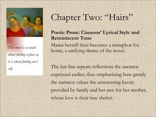 Chapter Two: “Hairs” Poetic Prose: Cisneros’ Lyrical Style and Reminiscent Tone   Mama herself then becomes a metaphor for home, a unifying theme of the novel.  The last line repeats reflections the narrator expressed earlier, thus emphasizing how greatly the narrator values the unwavering haven provided by family and her awe for her mother, whose love is their true shelter.  This novel is as much about finding a place as it is about finding one’s self. 