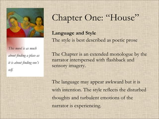 Chapter One: “House” Language and Style The style is best described as poetic prose The Chapter is an extended monologue by the narrator interspersed with flashback and sensory imagery.  The language may appear awkward but it is with intention. The style reflects the disturbed thoughts and turbulent emotions of the narrator is experiencing.  This novel is as much about finding a place as it is about finding one’s self. 