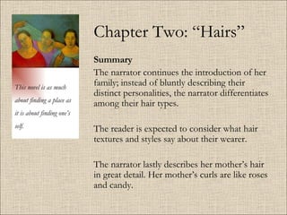 Chapter Two: “Hairs” Summary   The narrator continues the introduction of her family; instead of bluntly describing their distinct personalities, the narrator differentiates among their hair types. The reader is expected to consider what hair textures and styles say about their wearer.  The narrator lastly describes her mother’s hair in great detail. Her mother’s curls are like roses and candy.  This novel is as much about finding a place as it is about finding one’s self. 