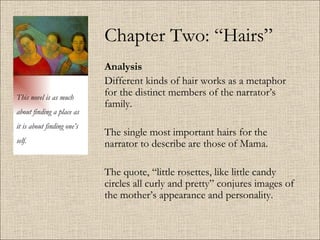 Chapter Two: “Hairs” Analysis   Different kinds of hair works as a metaphor for the distinct members of the narrator’s family.  The single most important hairs for the narrator to describe are those of Mama.  The quote, “little rosettes, like little candy circles all curly and pretty” conjures images of the mother’s appearance and personality.  This novel is as much about finding a place as it is about finding one’s self. 