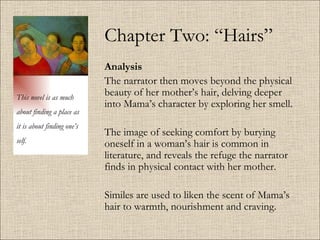 Chapter Two: “Hairs” Analysis   The narrator then moves beyond the physical beauty of her mother’s hair, delving deeper into Mama’s character by exploring her smell.  The image of seeking comfort by burying oneself in a woman’s hair is common in literature, and reveals the refuge the narrator finds in physical contact with her mother.  Similes are used to liken the scent of Mama’s hair to warmth, nourishment and craving. This novel is as much about finding a place as it is about finding one’s self. 