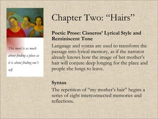 Chapter Two: “Hairs” Poetic Prose: Cisneros’ Lyrical Style and Reminiscent Tone   Language and syntax are used to transform the passage into lyrical memory, as if the narrator already knows how the image of her mother’s hair will conjure deep longing for the place and people she longs to leave. Syntax The repetition of “my mother’s hair” begins a series of eight interconnected memories and reflections.  This novel is as much about finding a place as it is about finding one’s self. 