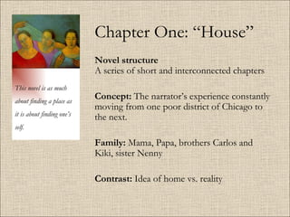 Chapter One: “House” Novel structure   A series of short and interconnected chapters Concept:  The narrator’s experience constantly moving from one poor district of Chicago to the next. Family:  Mama, Papa, brothers Carlos and Kiki, sister Nenny  Contrast:  Idea of home vs. reality This novel is as much about finding a place as it is about finding one’s self. 