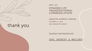 thank you
DOC 110 -
DYNAMICS OF
ORGANIZATIONAL
COMMUNICATION
ANNALYN ALMIROL YURONG
OCTOBER 13, 2024
ABC GRADUATE SCHOOL
INSTRUCTOR/PROFESSOR :
DOC. SHIRLEY G. BELLINO
 