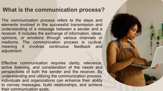 What is the communication process?
The communication process refers to the steps and
elements involved in the successful transmission and
understanding of a message between a sender and a
receiver. It includes the exchange of information, ideas,
opinions, or emotions through various channels or
mediums. The communication process is cyclical,
meaning it involves continuous feedback and
adjustment.
Effective communication requires clarity, relevance,
active listening, and consideration of the needs and
perspectives of both the sender and the receiver. By
understanding and utilizing the communication process,
individuals and organizations can enhance their ability
to convey messages, build relationships, and achieve
their communication goals.
 