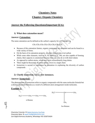 Chemistry Tutorials  Digital Kemistry YouTube
Chemistry Note  www.mydigitalkemistry.com
Join Digital Kemistry Academy, WhatsApp +92-3336753424
Page
45
Chemistry Notes
Chapter: Organic Chemistry
Answer the Following Questions(Important Q/A):
1) What does catenation mean?
Answer: Catenation:
The name catenation can be defined as the carbon's capacity for self-linkage e.g.
CH3-CH2-CH2-CH2-CH2-CH2-CH2-CH3
 Because of this catenation feature, organic compounds are abundant and can be found in a
wide variety of forms.
 On the basis of its catenation property, no other element can rival carbon
 While some other elements, such as Si, Se, and S (e.g., S8), are also capable of forming
chains, their capacity is constrained because they can only do so with short chains
 As opposed to carbon atoms, which may form extraordinarily long chains
 There might be thousands of carbon atoms, even in a single chain
 Isomerism is second in importance to catenation in explaining the diversity of carbon
compounds .
2) Clarify isomerism. Give a few instances.
Answer: Isomerism:
The phenomenon of isomerism refers to organic compounds with the same molecular formula but
a distinct structural formula as a result of a different atom arrangement inside molecules.
Example 1:
 