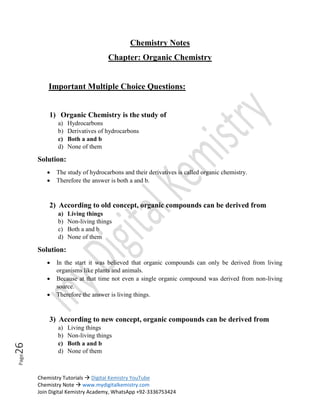 Chemistry Tutorials  Digital Kemistry YouTube
Chemistry Note  www.mydigitalkemistry.com
Join Digital Kemistry Academy, WhatsApp +92-3336753424
Page
26
Chemistry Notes
Chapter: Organic Chemistry
Important Multiple Choice Questions:
1) Organic Chemistry is the study of
a) Hydrocarbons
b) Derivatives of hydrocarbons
c) Both a and b
d) None of them
Solution:
 The study of hydrocarbons and their derivatives is called organic chemistry.
 Therefore the answer is both a and b.
2) According to old concept, organic compounds can be derived from
a) Living things
b) Non-living things
c) Both a and b
d) None of them
Solution:
 In the start it was believed that organic compounds can only be derived from living
organisms like plants and animals.
 Because at that time not even a single organic compound was derived from non-living
source.
 Therefore the answer is living things.
3) According to new concept, organic compounds can be derived from
a) Living things
b) Non-living things
c) Both a and b
d) None of them
 