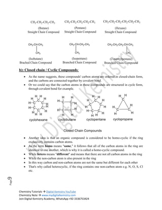 Chemistry Tutorials  Digital Kemistry YouTube
Chemistry Note  www.mydigitalkemistry.com
Join Digital Kemistry Academy, WhatsApp +92-3336753424
Page
9
b): Closed chain / Cyclic Compounds:
 As the name suggests, these compounds' carbon atoms are ordered in closed-chain form,
and the carbons are connected together by covalent bond.
 Or we could say that the carbon atoms in these compounds are structured in cycle form,
through covalent bond for example.
 Another idea is that an organic compound is considered to be homo-cyclic if the ring
exclusively contains carbon atoms.
 As the term homo means "same," it follows that all of the carbon atoms in the ring are
identical to one another, which is why it is called a homo-cyclic compound.
 While hetero means "different" and means that there are not all carbon atoms in the ring
 While the non-carbon atom is also present in the ring
 In this way carbon and non-carbon atoms are not the same but different for each other
 That's why called heterocyclic, if the ring contains one non-carbon atom e.g. N, O, S, Cl
etc.
 