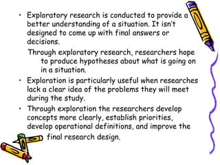 • Exploratory research is conducted to provide a
better understanding of a situation. It isn’t
designed to come up with final answers or
decisions.
Through exploratory research, researchers hope
to produce hypotheses about what is going on
in a situation.
• Exploration is particularly useful when researches
lack a clear idea of the problems they will meet
during the study.
• Through exploration the researchers develop
concepts more clearly, establish priorities,
develop operational definitions, and improve the
final research design.
•

 