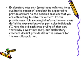 • Exploratory research (sometimes referred to as
qualitative research) shouldn’t be expected to
provide answers to the decision problem that you
are attempting to solve for a client. It can
provide very rich, meaningful information—or even
definitive explanations—for particular individuals
(“I hate the old-fashioned styling of that car;
that’s why I won’t buy one”), but exploratory
research doesn’t provide definitive answers for
the overall population.

 