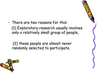 • There are two reasons for this:
(1) Exploratory research usually involves
only a relatively small group of people,
(2) these people are almost never
randomly selected to participate.

 