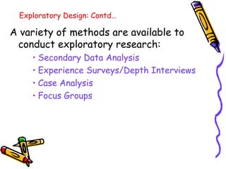 Exploratory Design: Contd…

A variety of methods are available to
conduct exploratory research:
• Secondary Data Analysis
• Experience Surveys/Depth Interviews
• Case Analysis
• Focus Groups

 