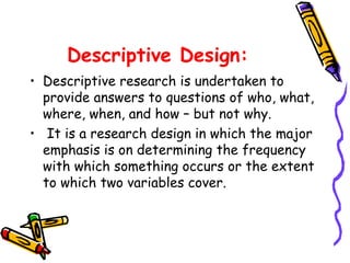 Descriptive Design:
• Descriptive research is undertaken to
provide answers to questions of who, what,
where, when, and how – but not why.
• It is a research design in which the major
emphasis is on determining the frequency
with which something occurs or the extent
to which two variables cover.

 