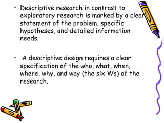 • Descriptive research in contrast to
exploratory research is marked by a clear
statement of the problem, specific
hypotheses, and detailed information
needs.
• A descriptive design requires a clear
specification of the who, what, when,
where, why, and way (the six Ws) of the
research.

 