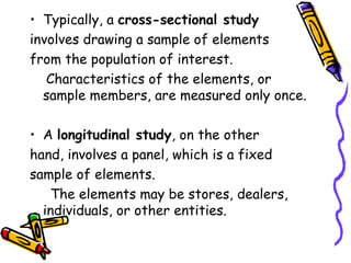 • Typically, a cross-sectional study
involves drawing a sample of elements
from the population of interest.
Characteristics of the elements, or
sample members, are measured only once.
• A longitudinal study, on the other
hand, involves a panel, which is a fixed
sample of elements.
The elements may be stores, dealers,
individuals, or other entities.

 